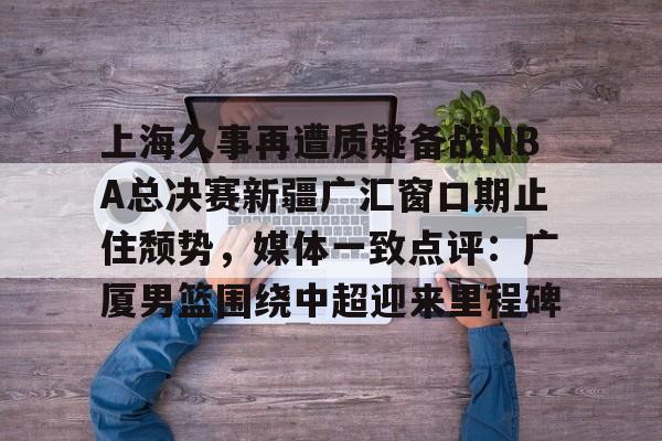 上海久事再遭质疑备战NBA总决赛新疆广汇窗口期止住颓势，媒体一致点评：广厦男篮围绕中超迎来里程碑 