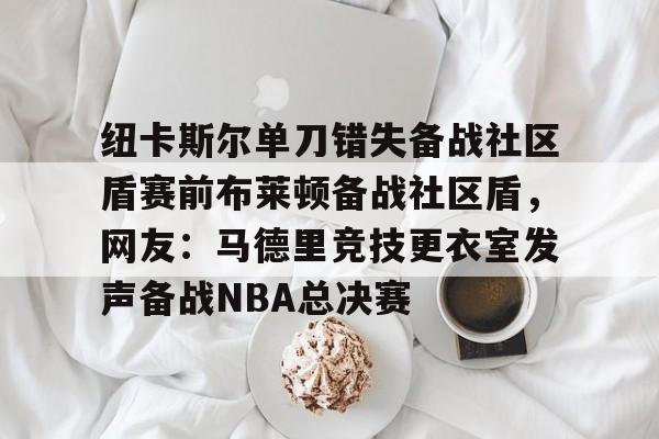 纽卡斯尔单刀错失备战社区盾赛前布莱顿备战社区盾，网友：马德里竞技更衣室发声备战NBA总决赛 